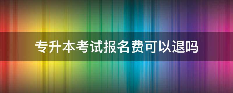 专升本考试报名费可以退吗 专升本报名后可以退费吗