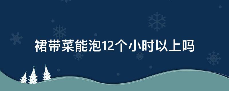 裙带菜能泡12个小时以上吗 裙带菜能泡一天吗