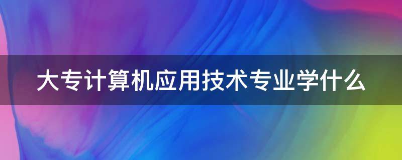 大专计算机应用技术专业学什么 大专计算机专业主要学什么