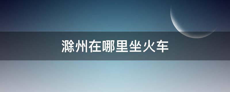 滁州在哪里坐火车（滁州火车直达最远的地方是哪里）