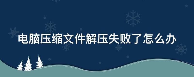 电脑压缩文件解压失败了怎么办（电脑压缩文件解压失败了怎么办恢复）