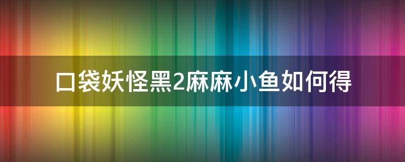 口袋妖怪黑2麻麻小鱼如何得（口袋妖怪黑白2麻麻小鱼多少级进化）