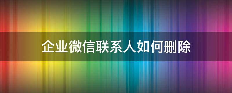 企业微信联系人如何删除（微信企业微信联系人怎么删除）