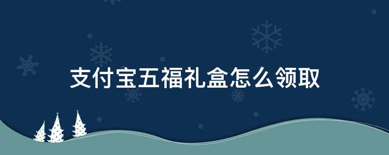 支付宝五福礼盒怎么领取（支付宝五福礼包在哪）