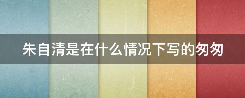 朱自清是在什么情况下写的匆匆 朱自清是在什么情况下写的匆匆这首诗