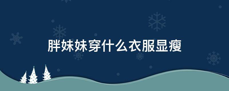 胖妹妹穿什么衣服显瘦 胖妹穿衣搭配显瘦