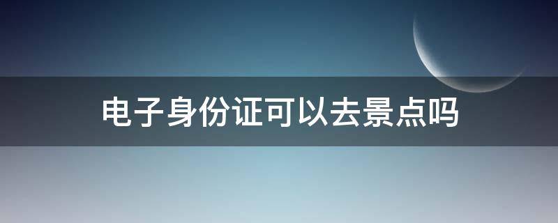 电子身份证可以去景点吗（去景点能用电子身份证吗）