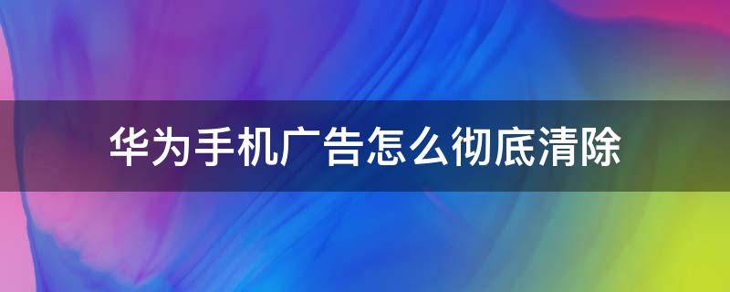 华为手机广告怎么彻底清除（华为手机广告怎么彻底清除软件）