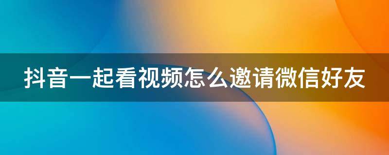 抖音一起看视频怎么邀请微信好友（抖音一起看视频好友怎么进来）