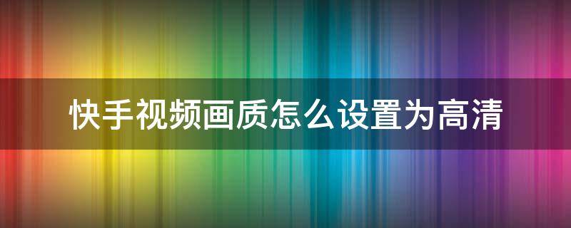 快手视频画质怎么设置为高清（快手怎么设置视频清晰度）