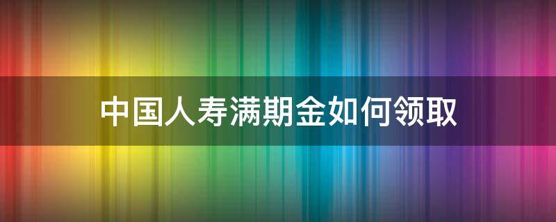 中国人寿满期金如何领取（中国人寿满期金领取多长时间到账）