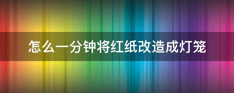 怎么一分钟将红纸改造成灯笼（红纸灯笼的制作方法步骤）