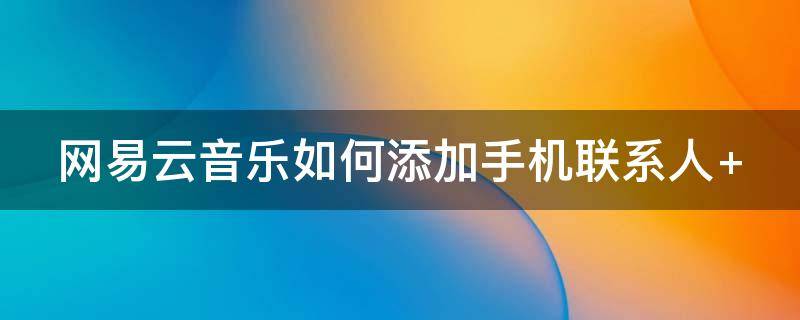 网易云音乐如何添加手机联系人 网易云音乐如何添加手机联系人电话