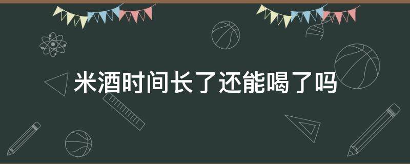 米酒时间长了还能喝了吗（米酒时间放久了能喝吗）