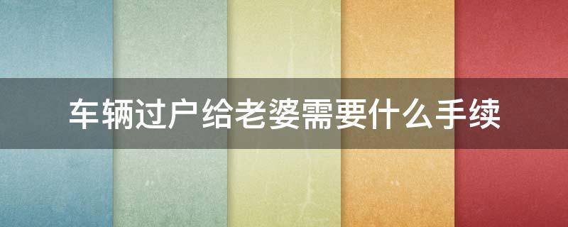 车辆过户给老婆需要什么手续（老公车辆过户给老婆需要什么手续）