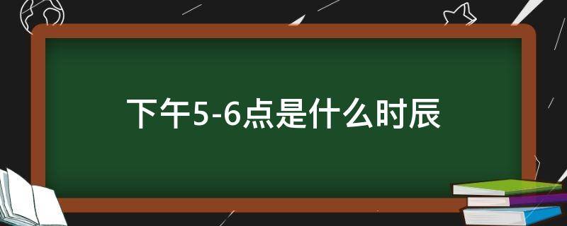 下午5-6点是什么时辰 下午5-6点是什么时辰属什么