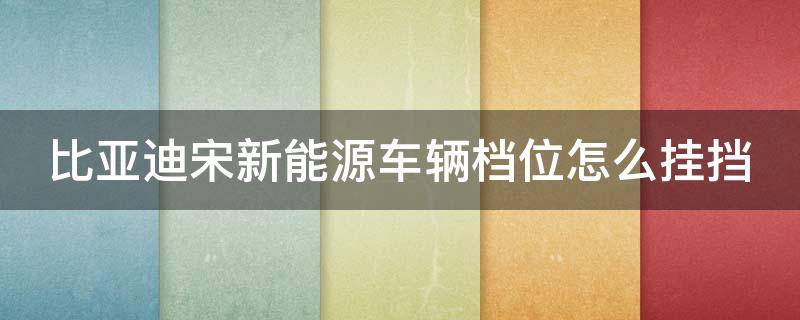 比亚迪宋新能源车辆档位怎么挂挡 比亚迪宋新能源车辆档位怎么挂挡视频