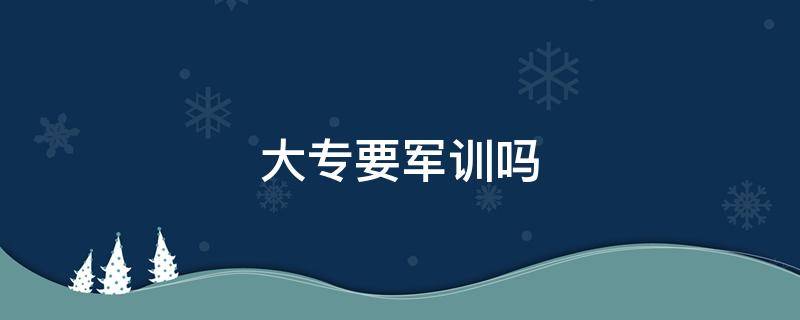 大专要军训吗 大专要军训吗开学