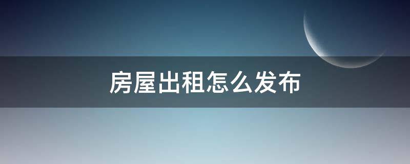 房屋出租怎么发布（房屋出租怎么发布信息内容）