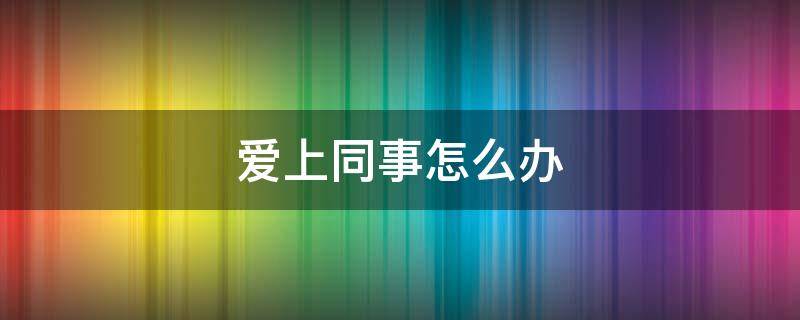 爱上同事怎么办 爱上同事了怎么办