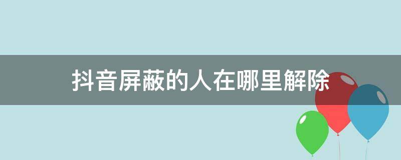 抖音屏蔽的人在哪里解除 抖音屏蔽的人怎么解除