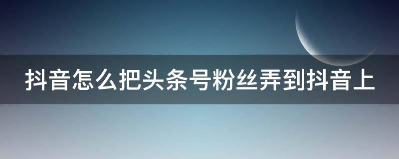 抖音怎么把头条号粉丝弄到抖音上 抖音怎么把头条号粉丝弄到抖音上面