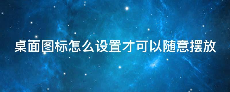 桌面图标怎么设置才可以随意摆放（手机桌面图标怎么设置才可以随意摆放）