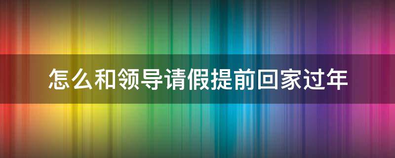 怎么和领导请假提前回家过年（过年提前回去,如何找领导请假）