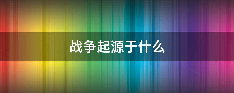 战争起源于什么 战争起源于什么社会