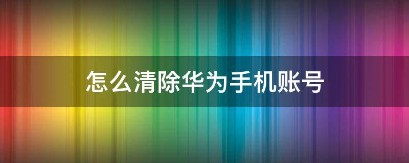 怎么清除华为手机账号（怎样清除华为手机账号）