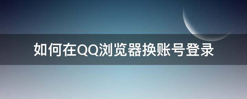 如何在QQ浏览器换账号登录 在QQ浏览器上怎么切换账号