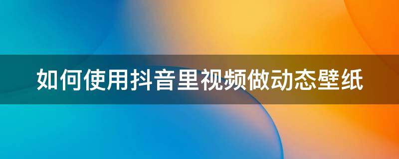 如何使用抖音里视频做动态壁纸 怎样用抖音视频做动态壁纸