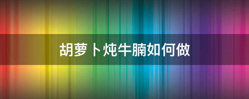 胡萝卜炖牛腩如何做 胡萝卜炖牛腩怎么做好吃