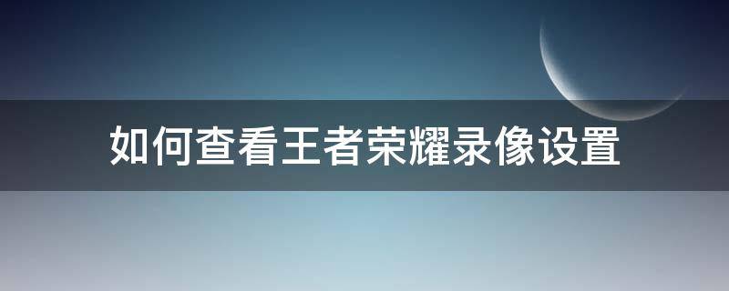 如何查看王者荣耀录像设置（王者荣耀哪里设置录像）