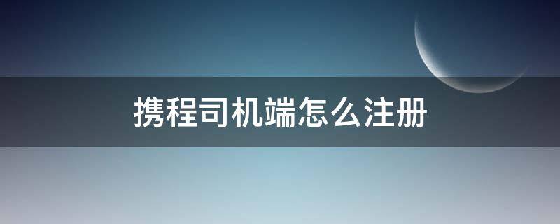 携程司机端怎么注册 怎样注册携程司机端