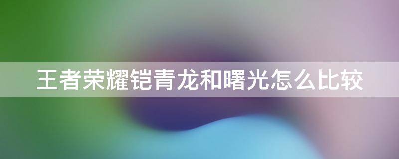 王者荣耀铠青龙和曙光怎么比较 铠青龙好用还是曙光好用