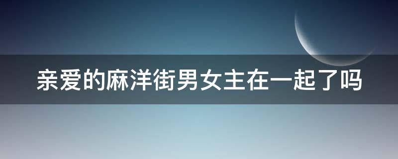 亲爱的麻洋街男女主在一起了吗 亲爱的麻洋街为什么最后女一跟男二在一起了?