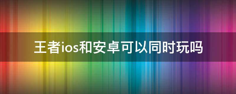 王者ios和安卓可以同时玩吗 王者iOS和安卓可以一起玩吗