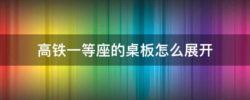 高铁一等座的桌板怎么展开（高铁一等座的桌板怎么打开）