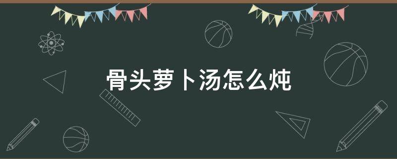 骨头萝卜汤怎么炖 骨头萝卜汤怎么炖好喝