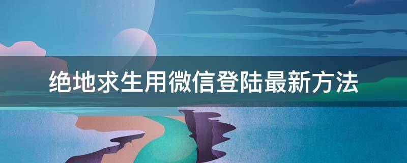 绝地求生用微信登陆最新方法 绝地求生官方怎么微信登录