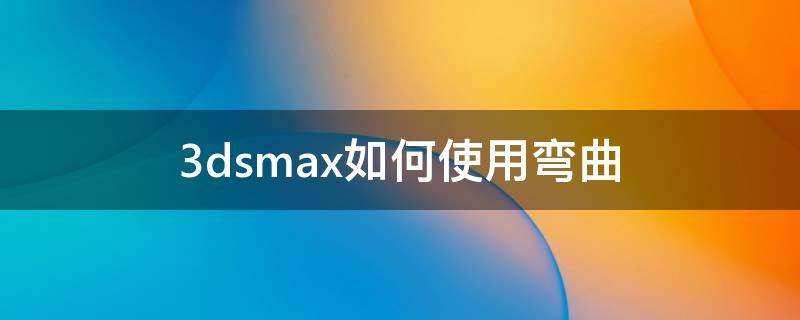 3dsmax如何使用弯曲