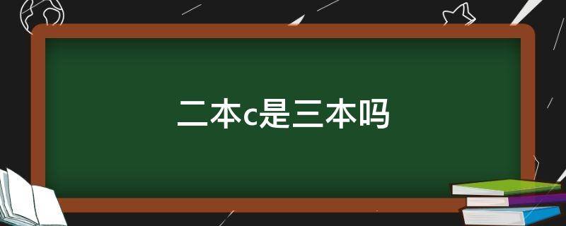 二本c是三本吗（二本c类是三本还是二本）