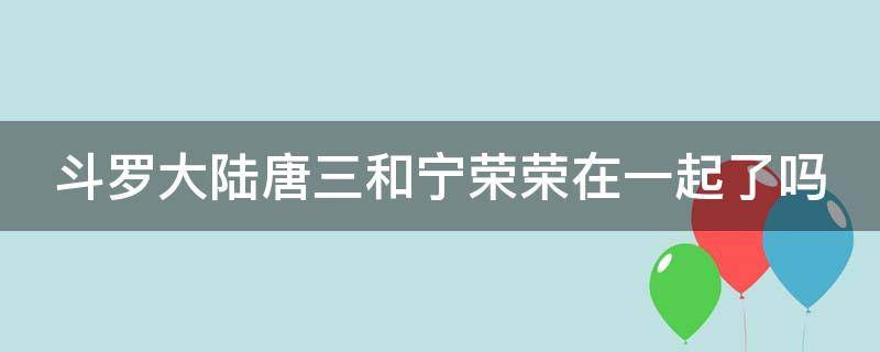 斗罗大陆唐三和宁荣荣在一起了吗（斗罗大陆唐三和宁荣荣在一起了吗图片）