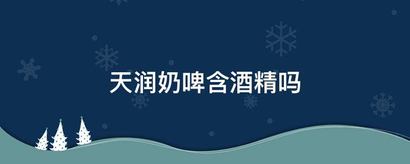 天润奶啤含酒精吗 天润奶啤含酒精吗?喝奶啤能开车吗?奶啤的营养价值分析