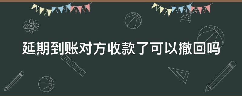 延期到账对方收款了可以撤回吗（对方延迟到账,我收了,能不能退回）