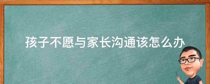 孩子不愿与家长沟通该怎么办（孩子不和家长沟通）