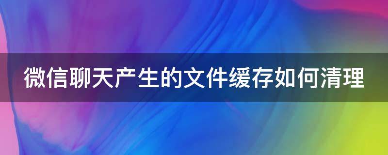 微信聊天产生的文件缓存如何清理（微信聊天中的文件怎么清理）