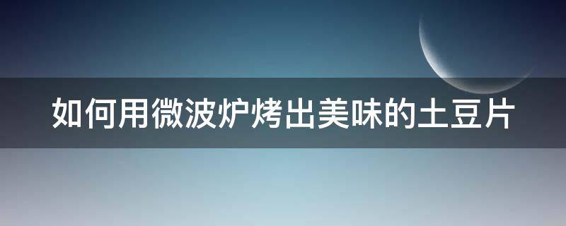 如何用微波炉烤出美味的土豆片 怎么用微波炉烤土豆片窍门