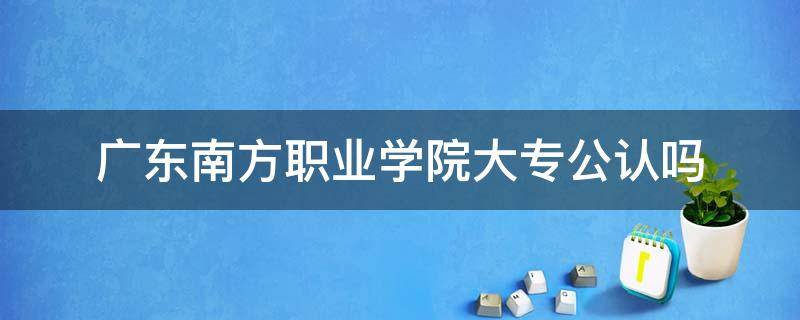 广东南方职业学院大专公认吗 广东南方职业学院是大专吗